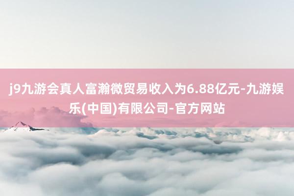 j9九游会真人富瀚微贸易收入为6.88亿元-九游娱乐(中国)有限公司-官方网站