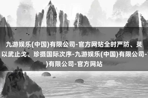 九游娱乐(中国)有限公司-官方网站全时严防、灵验威慑、以武止戈、珍摄国际次序-九游娱乐(中国)有限公司-官方网站