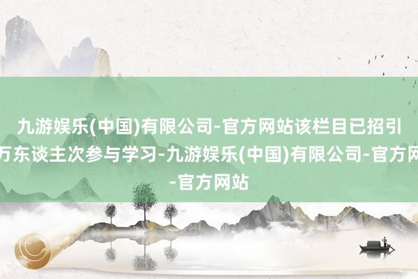 九游娱乐(中国)有限公司-官方网站该栏目已招引上万东谈主次参与学习-九游娱乐(中国)有限公司-官方网站