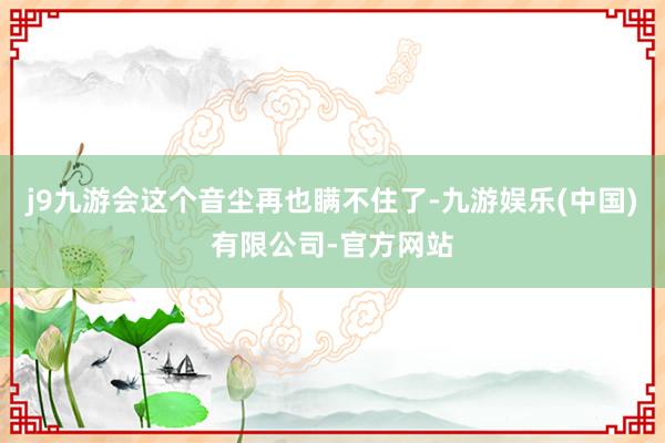j9九游会这个音尘再也瞒不住了-九游娱乐(中国)有限公司-官方网站