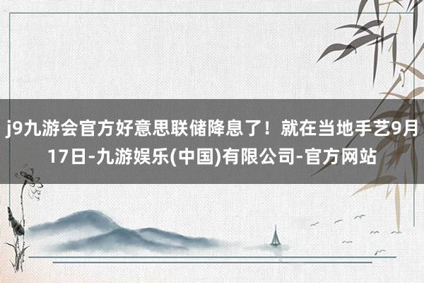 j9九游会官方好意思联储降息了！就在当地手艺9月17日-九游娱乐(中国)有限公司-官方网站