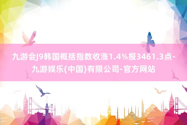 九游会J9韩国概括指数收涨1.4%报3461.3点-九游娱乐(中国)有限公司-官方网站