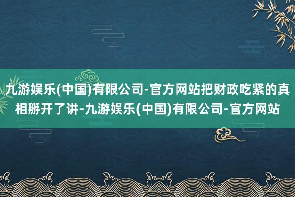九游娱乐(中国)有限公司-官方网站把财政吃紧的真相掰开了讲-九游娱乐(中国)有限公司-官方网站
