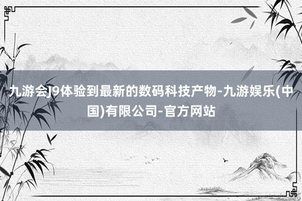 九游会J9体验到最新的数码科技产物-九游娱乐(中国)有限公司-官方网站