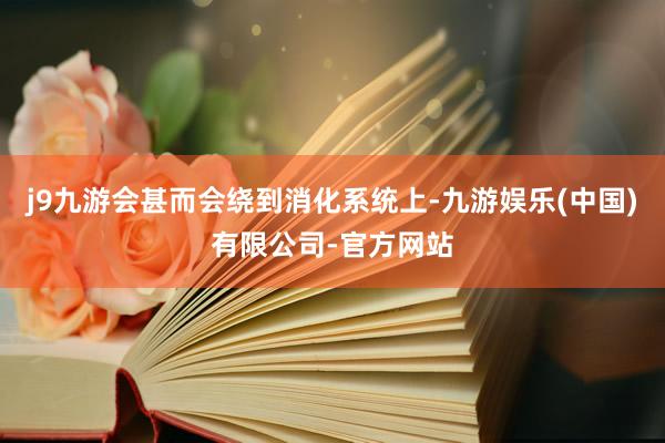 j9九游会甚而会绕到消化系统上-九游娱乐(中国)有限公司-官方网站