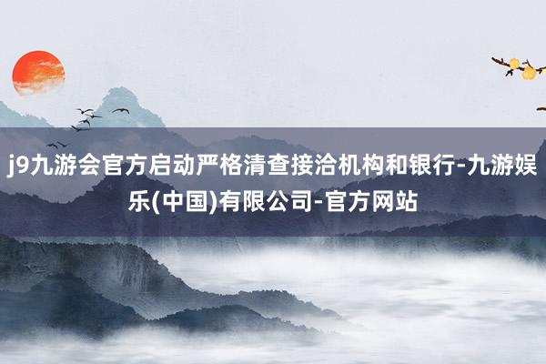 j9九游会官方启动严格清查接洽机构和银行-九游娱乐(中国)有限公司-官方网站