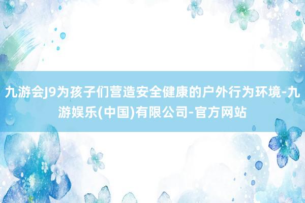 九游会J9为孩子们营造安全健康的户外行为环境-九游娱乐(中国)有限公司-官方网站