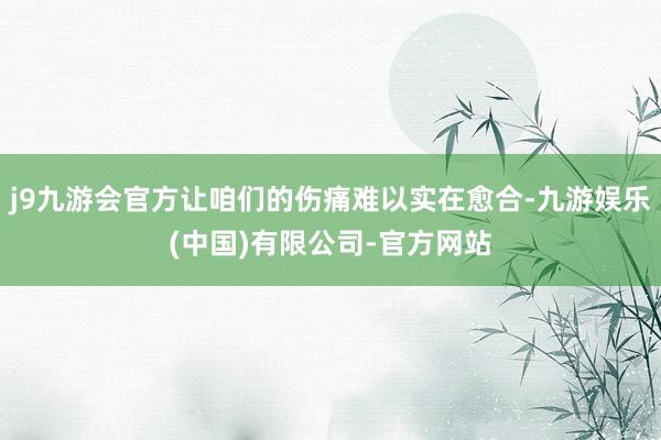 j9九游会官方让咱们的伤痛难以实在愈合-九游娱乐(中国)有限公司-官方网站