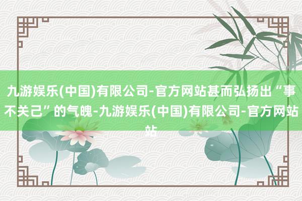 九游娱乐(中国)有限公司-官方网站甚而弘扬出“事不关己”的气魄-九游娱乐(中国)有限公司-官方网站