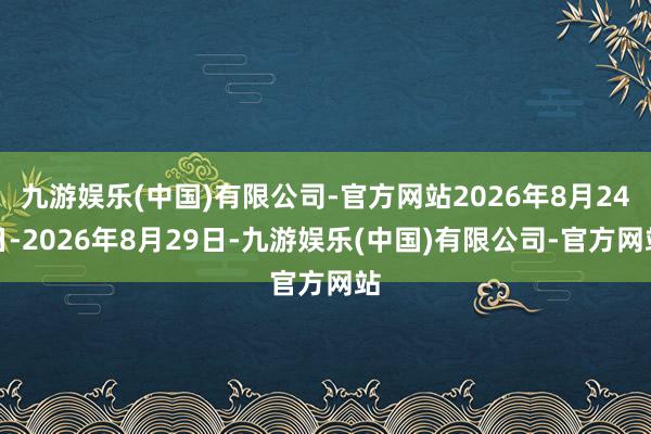 九游娱乐(中国)有限公司-官方网站2026年8月24日-2026年8月29日-九游娱乐(中国)有限公司-官方网站