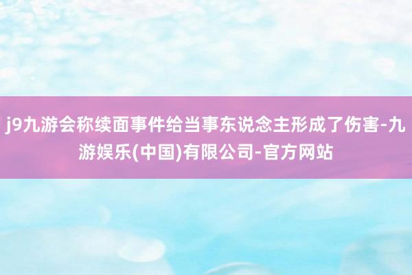 j9九游会称续面事件给当事东说念主形成了伤害-九游娱乐(中国)有限公司-官方网站