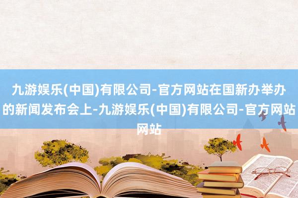 九游娱乐(中国)有限公司-官方网站在国新办举办的新闻发布会上-九游娱乐(中国)有限公司-官方网站