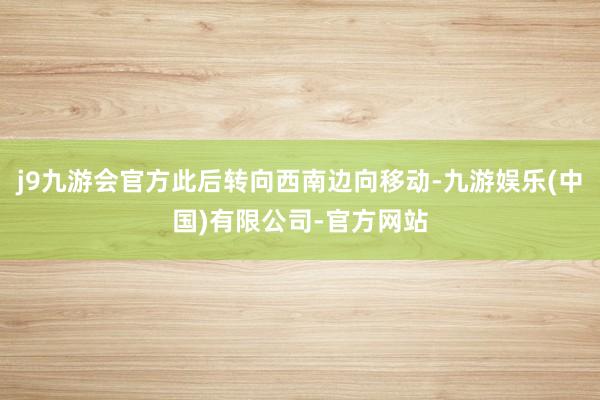 j9九游会官方此后转向西南边向移动-九游娱乐(中国)有限公司-官方网站