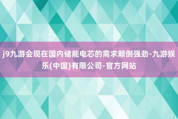j9九游会现在国内储能电芯的需求颠倒强劲-九游娱乐(中国)有限公司-官方网站