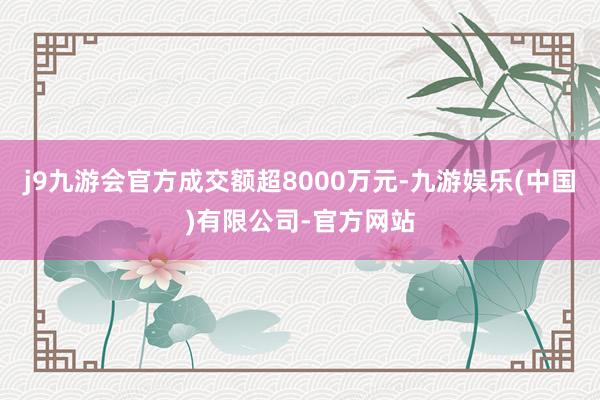 j9九游会官方成交额超8000万元-九游娱乐(中国)有限公司-官方网站