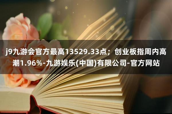 j9九游会官方最高13529.33点；创业板指周内高潮1.96%-九游娱乐(中国)有限公司-官方网站