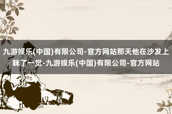 九游娱乐(中国)有限公司-官方网站那天他在沙发上眯了一觉-九游娱乐(中国)有限公司-官方网站