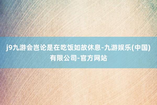 j9九游会岂论是在吃饭如故休息-九游娱乐(中国)有限公司-官方网站