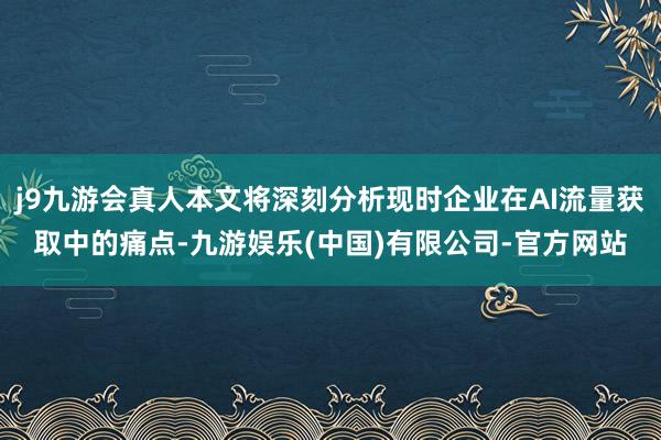 j9九游会真人本文将深刻分析现时企业在AI流量获取中的痛点-九游娱乐(中国)有限公司-官方网站