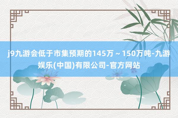 j9九游会低于市集预期的145万～150万吨-九游娱乐(中国)有限公司-官方网站