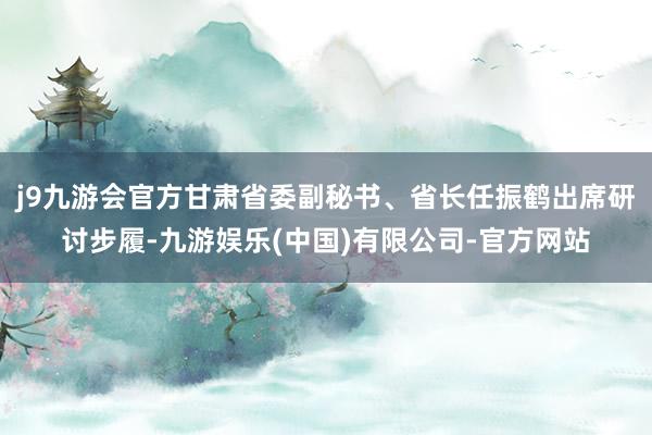 j9九游会官方甘肃省委副秘书、省长任振鹤出席研讨步履-九游娱乐(中国)有限公司-官方网站