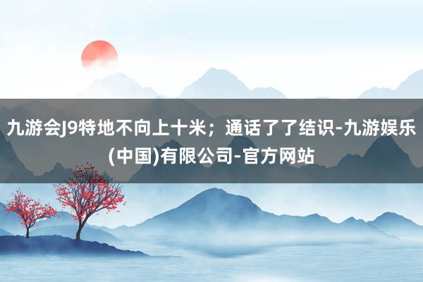 九游会J9特地不向上十米；通话了了结识-九游娱乐(中国)有限公司-官方网站