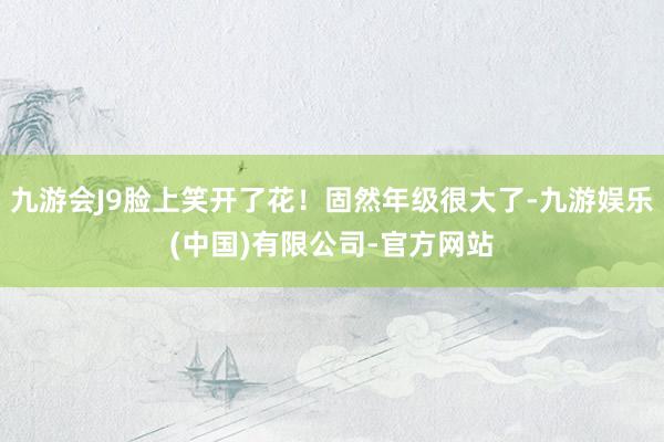 九游会J9脸上笑开了花！固然年级很大了-九游娱乐(中国)有限公司-官方网站