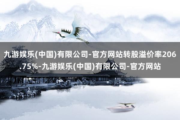 九游娱乐(中国)有限公司-官方网站转股溢价率206.75%-九游娱乐(中国)有限公司-官方网站