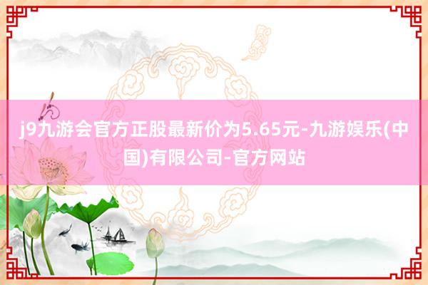 j9九游会官方正股最新价为5.65元-九游娱乐(中国)有限公司-官方网站
