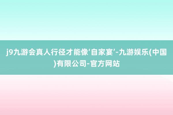 j9九游会真人行径才能像‘自家宴’-九游娱乐(中国)有限公司-官方网站