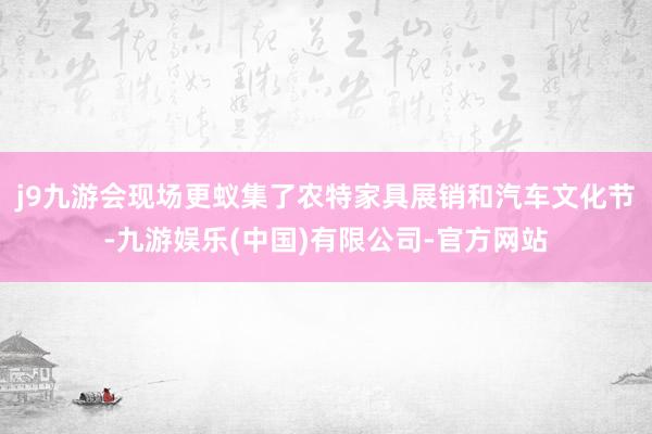 j9九游会现场更蚁集了农特家具展销和汽车文化节-九游娱乐(中国)有限公司-官方网站