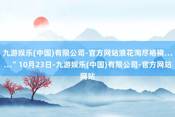 九游娱乐(中国)有限公司-官方网站浪花淘尽袼褙……”10月23日-九游娱乐(中国)有限公司-官方网站