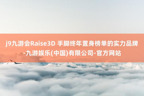 j9九游会Raise3D 手脚终年置身榜单的实力品牌-九游娱乐(中国)有限公司-官方网站