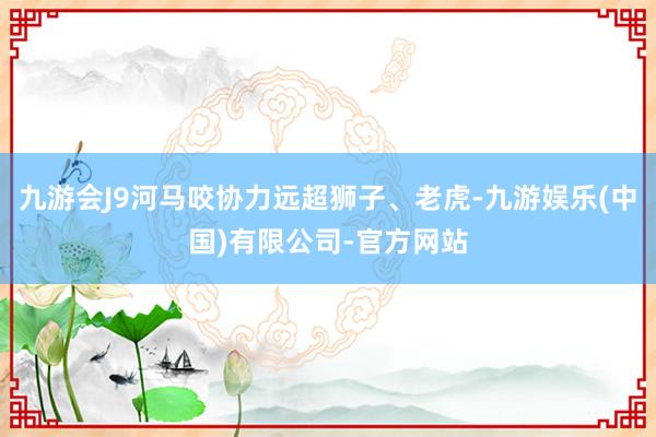 九游会J9河马咬协力远超狮子、老虎-九游娱乐(中国)有限公司-官方网站