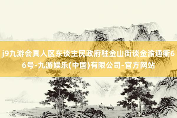 j9九游会真人区东谈主民政府驻金山街谈金渝通衢66号-九游娱乐(中国)有限公司-官方网站