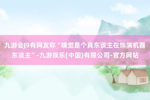 九游会J9有网友称“嗅觉是个真东谈主在饰演机器东谈主”-九游娱乐(中国)有限公司-官方网站