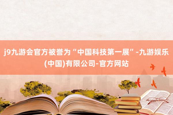 j9九游会官方被誉为“中国科技第一展”-九游娱乐(中国)有限公司-官方网站