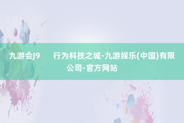 九游会J9      行为科技之城-九游娱乐(中国)有限公司-官方网站