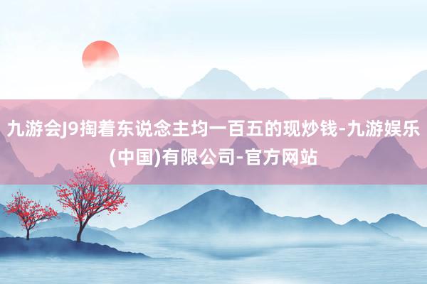 九游会J9掏着东说念主均一百五的现炒钱-九游娱乐(中国)有限公司-官方网站
