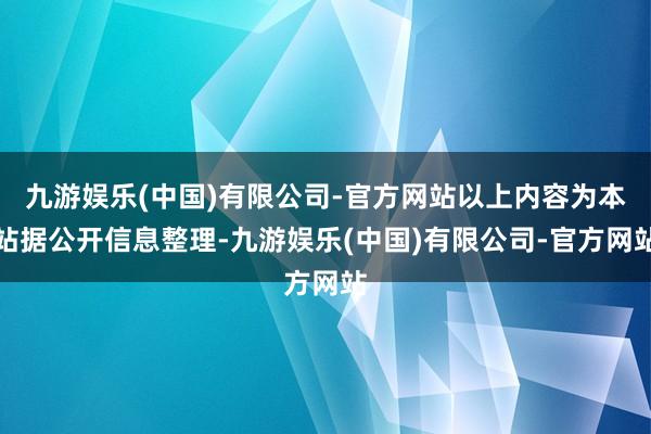 九游娱乐(中国)有限公司-官方网站以上内容为本站据公开信息整理-九游娱乐(中国)有限公司-官方网站