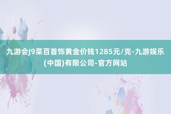 九游会J9菜百首饰黄金价钱1285元/克-九游娱乐(中国)有限公司-官方网站