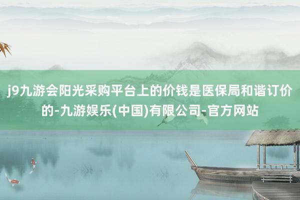 j9九游会阳光采购平台上的价钱是医保局和谐订价的-九游娱乐(中国)有限公司-官方网站