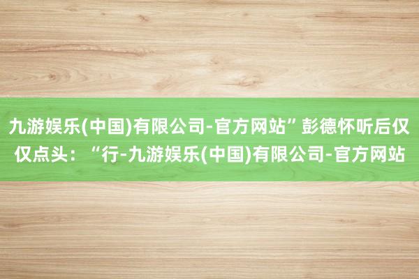 九游娱乐(中国)有限公司-官方网站”彭德怀听后仅仅点头：“行-九游娱乐(中国)有限公司-官方网站