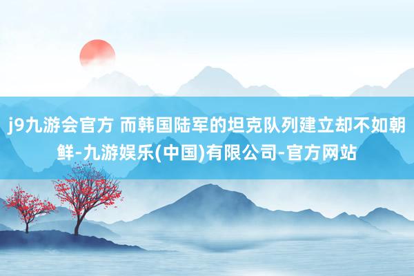 j9九游会官方 而韩国陆军的坦克队列建立却不如朝鲜-九游娱乐(中国)有限公司-官方网站