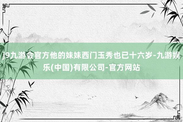 j9九游会官方他的妹妹西门玉秀也已十六岁-九游娱乐(中国)有限公司-官方网站