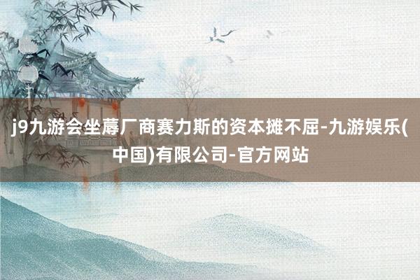 j9九游会坐蓐厂商赛力斯的资本摊不屈-九游娱乐(中国)有限公司-官方网站