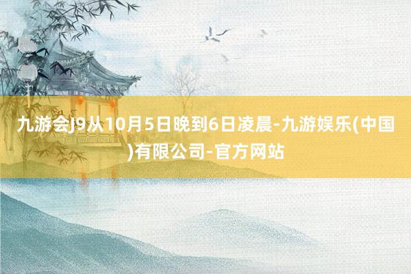 九游会J9从10月5日晚到6日凌晨-九游娱乐(中国)有限公司-官方网站