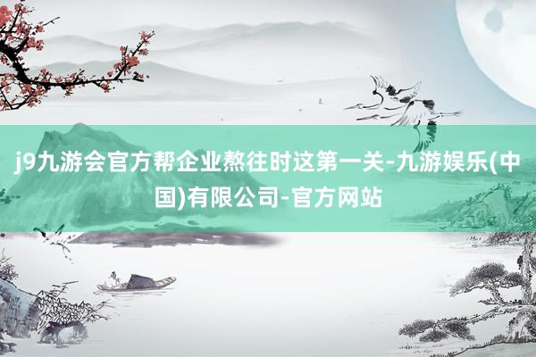 j9九游会官方帮企业熬往时这第一关-九游娱乐(中国)有限公司-官方网站