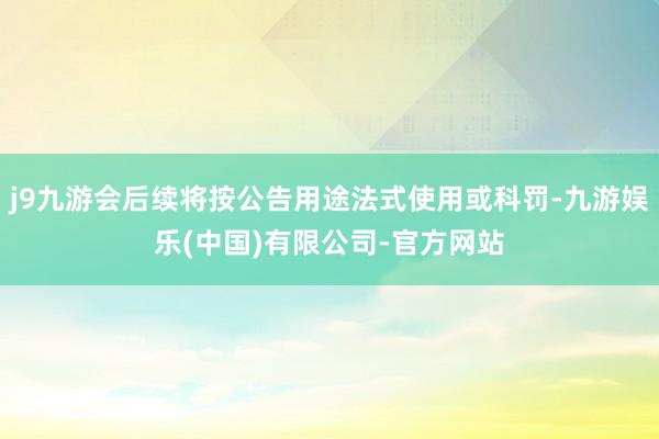 j9九游会后续将按公告用途法式使用或科罚-九游娱乐(中国)有限公司-官方网站