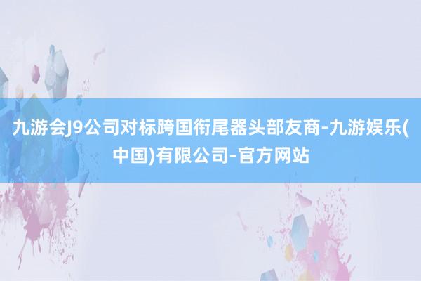 九游会J9公司对标跨国衔尾器头部友商-九游娱乐(中国)有限公司-官方网站